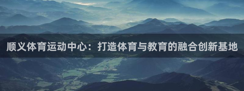 中欧体育app：顺义体育运动中心：打造体育与教育的融合创新基地