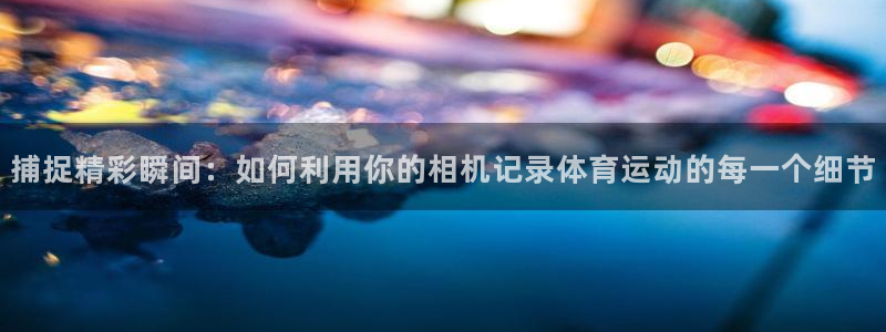 中欧体育在线：捕捉精彩瞬间：如何利用你的相机记录体育运动的每一个细节